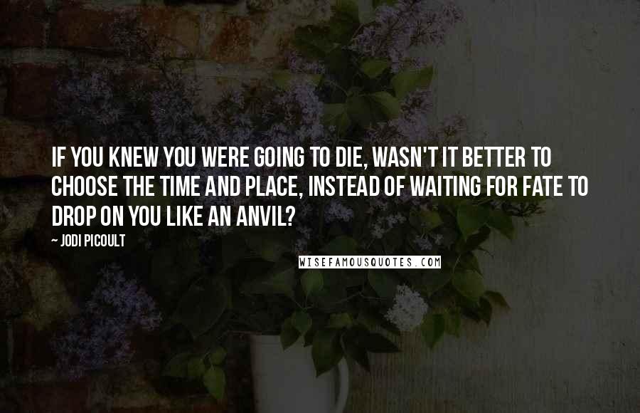 Jodi Picoult Quotes: If you knew you were going to die, wasn't it better to choose the time and place, instead of waiting for fate to drop on you like an anvil?