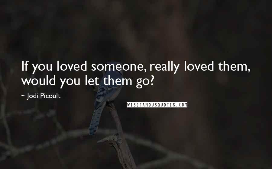 Jodi Picoult Quotes: If you loved someone, really loved them, would you let them go?