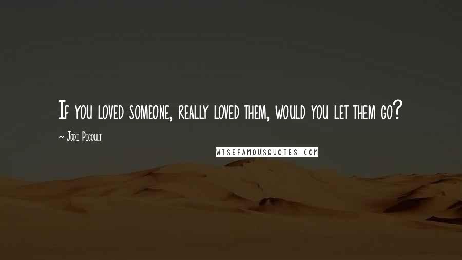 Jodi Picoult Quotes: If you loved someone, really loved them, would you let them go?