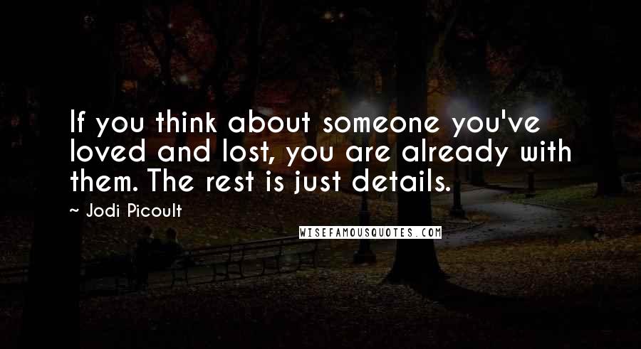 Jodi Picoult Quotes: If you think about someone you've loved and lost, you are already with them. The rest is just details.