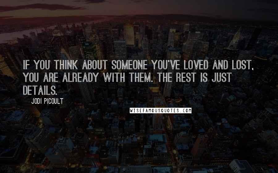 Jodi Picoult Quotes: If you think about someone you've loved and lost, you are already with them. The rest is just details.