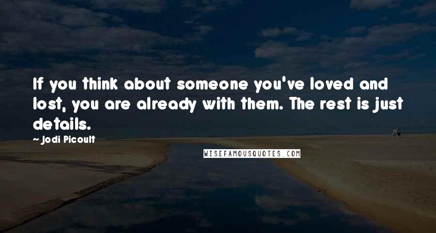 Jodi Picoult Quotes: If you think about someone you've loved and lost, you are already with them. The rest is just details.