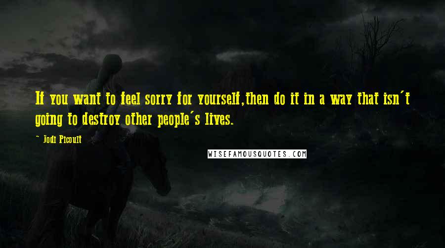 Jodi Picoult Quotes: If you want to feel sorry for yourself,then do it in a way that isn't going to destroy other people's lives.