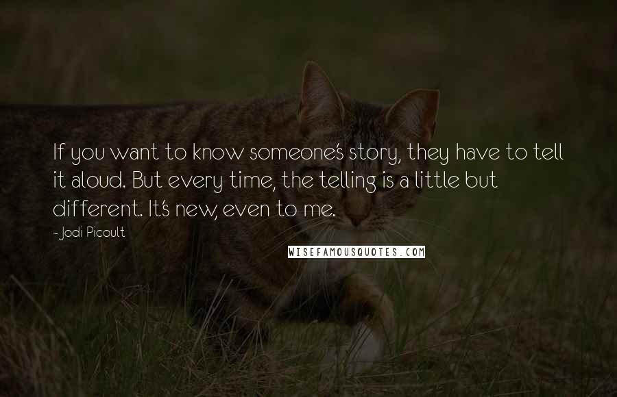 Jodi Picoult Quotes: If you want to know someone's story, they have to tell it aloud. But every time, the telling is a little but different. It's new, even to me.