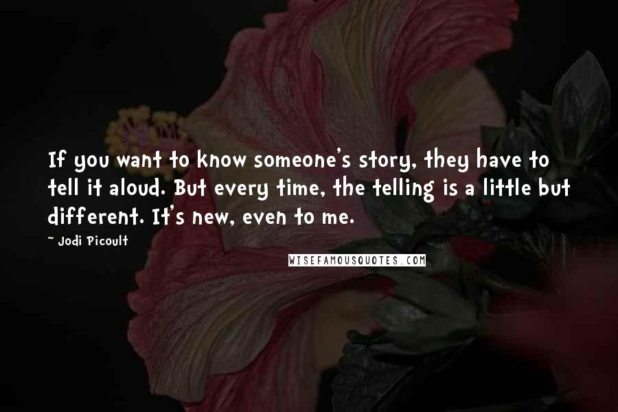 Jodi Picoult Quotes: If you want to know someone's story, they have to tell it aloud. But every time, the telling is a little but different. It's new, even to me.