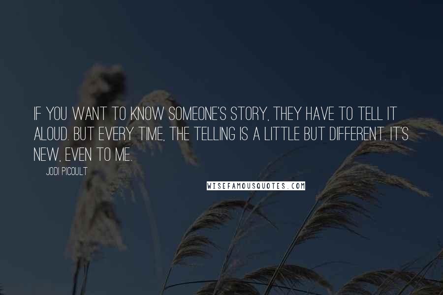 Jodi Picoult Quotes: If you want to know someone's story, they have to tell it aloud. But every time, the telling is a little but different. It's new, even to me.