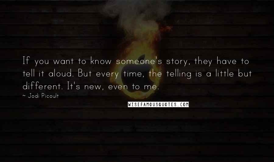 Jodi Picoult Quotes: If you want to know someone's story, they have to tell it aloud. But every time, the telling is a little but different. It's new, even to me.