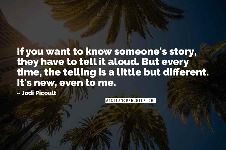Jodi Picoult Quotes: If you want to know someone's story, they have to tell it aloud. But every time, the telling is a little but different. It's new, even to me.