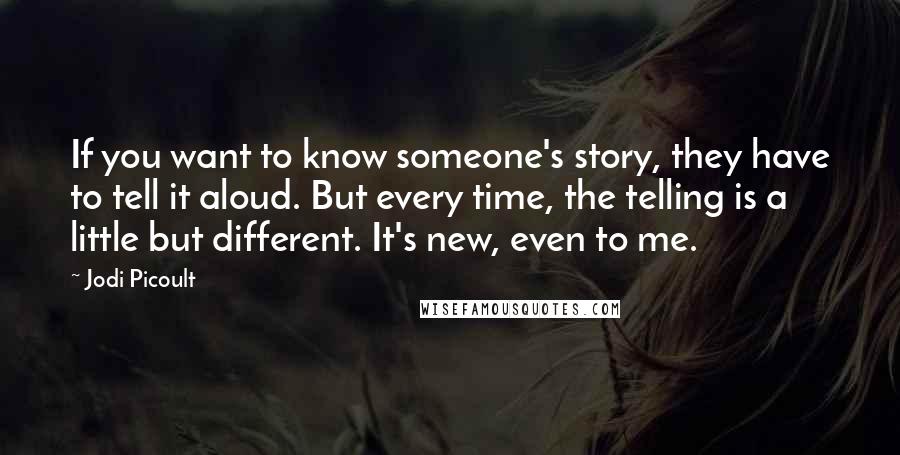 Jodi Picoult Quotes: If you want to know someone's story, they have to tell it aloud. But every time, the telling is a little but different. It's new, even to me.