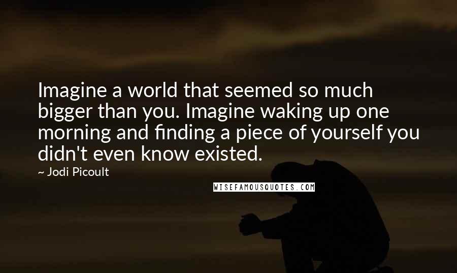 Jodi Picoult Quotes: Imagine a world that seemed so much bigger than you. Imagine waking up one morning and finding a piece of yourself you didn't even know existed.