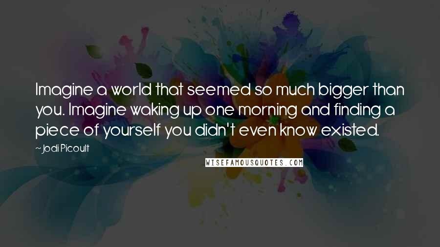 Jodi Picoult Quotes: Imagine a world that seemed so much bigger than you. Imagine waking up one morning and finding a piece of yourself you didn't even know existed.