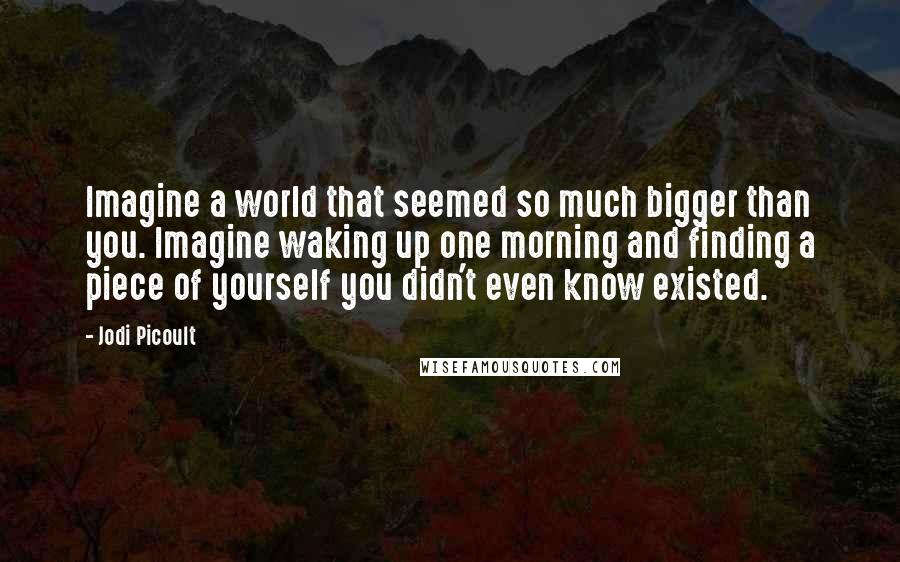 Jodi Picoult Quotes: Imagine a world that seemed so much bigger than you. Imagine waking up one morning and finding a piece of yourself you didn't even know existed.