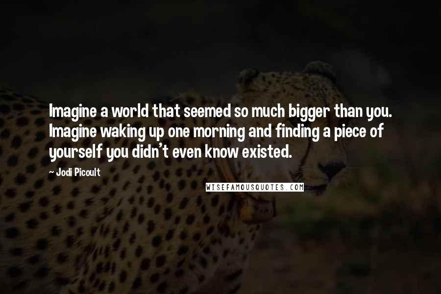 Jodi Picoult Quotes: Imagine a world that seemed so much bigger than you. Imagine waking up one morning and finding a piece of yourself you didn't even know existed.