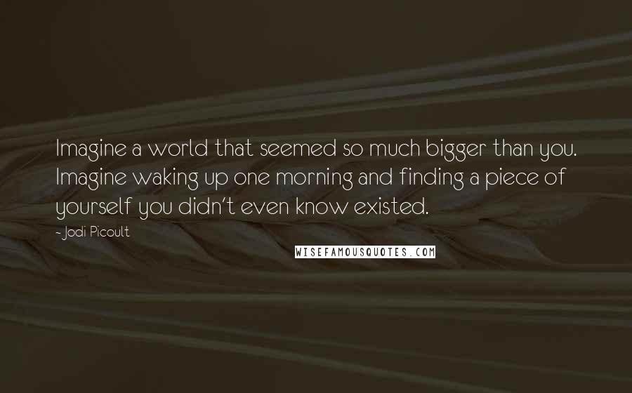 Jodi Picoult Quotes: Imagine a world that seemed so much bigger than you. Imagine waking up one morning and finding a piece of yourself you didn't even know existed.