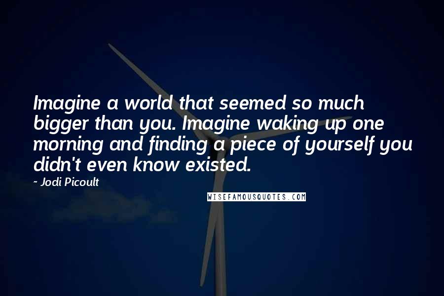 Jodi Picoult Quotes: Imagine a world that seemed so much bigger than you. Imagine waking up one morning and finding a piece of yourself you didn't even know existed.