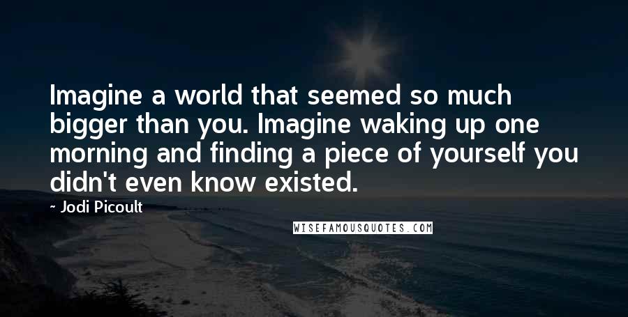 Jodi Picoult Quotes: Imagine a world that seemed so much bigger than you. Imagine waking up one morning and finding a piece of yourself you didn't even know existed.