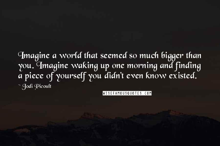 Jodi Picoult Quotes: Imagine a world that seemed so much bigger than you. Imagine waking up one morning and finding a piece of yourself you didn't even know existed.