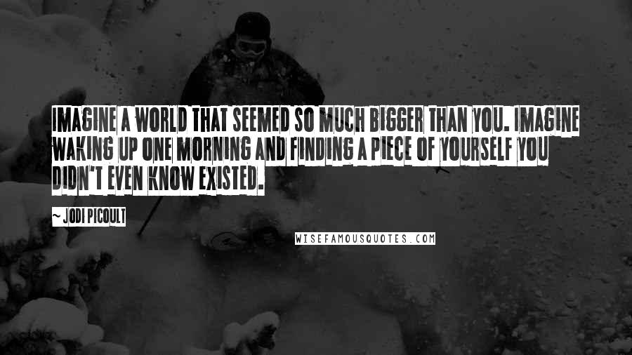 Jodi Picoult Quotes: Imagine a world that seemed so much bigger than you. Imagine waking up one morning and finding a piece of yourself you didn't even know existed.