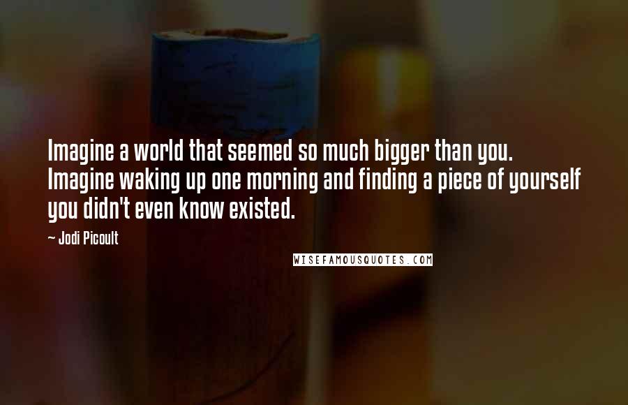 Jodi Picoult Quotes: Imagine a world that seemed so much bigger than you. Imagine waking up one morning and finding a piece of yourself you didn't even know existed.