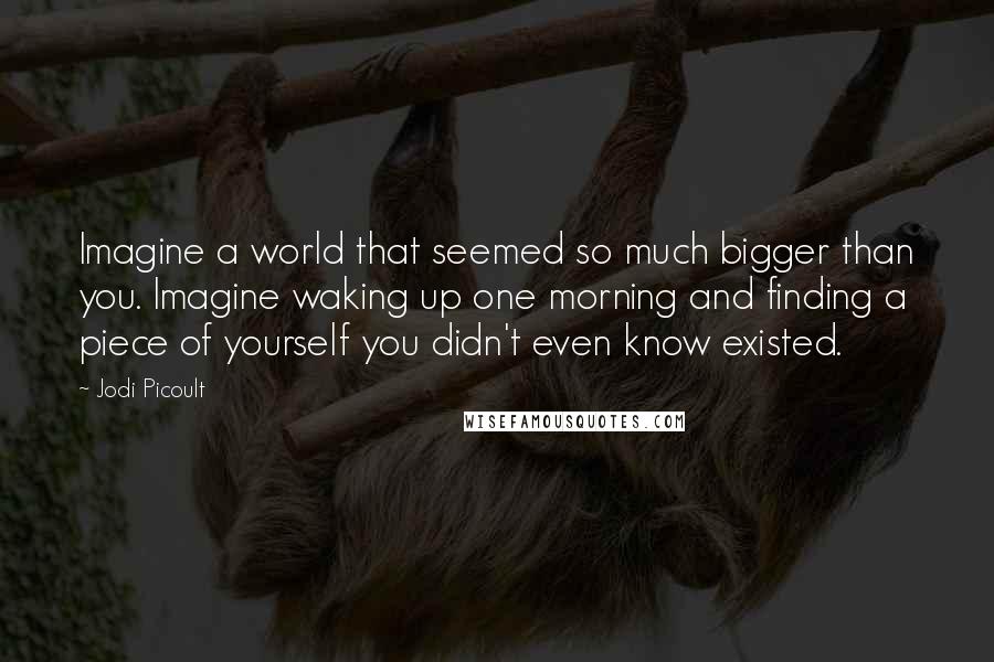 Jodi Picoult Quotes: Imagine a world that seemed so much bigger than you. Imagine waking up one morning and finding a piece of yourself you didn't even know existed.