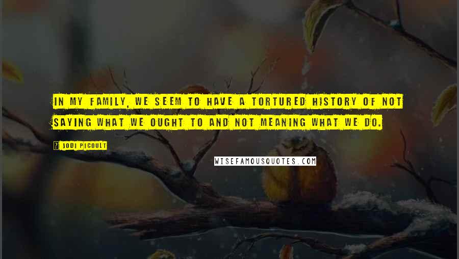 Jodi Picoult Quotes: In my family, we seem to have a tortured history of not saying what we ought to and not meaning what we do.