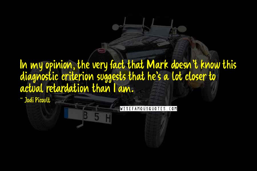 Jodi Picoult Quotes: In my opinion, the very fact that Mark doesn't know this diagnostic criterion suggests that he's a lot closer to actual retardation than I am.