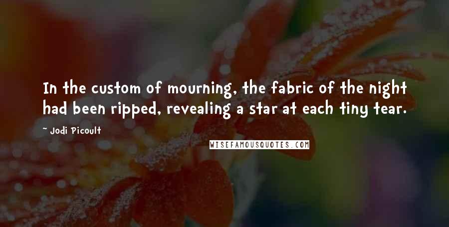 Jodi Picoult Quotes: In the custom of mourning, the fabric of the night had been ripped, revealing a star at each tiny tear.