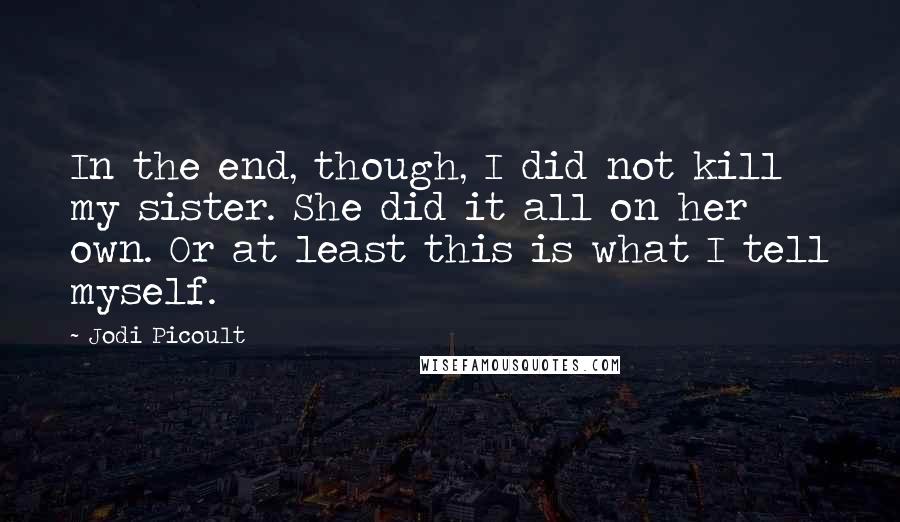 Jodi Picoult Quotes: In the end, though, I did not kill my sister. She did it all on her own. Or at least this is what I tell myself.