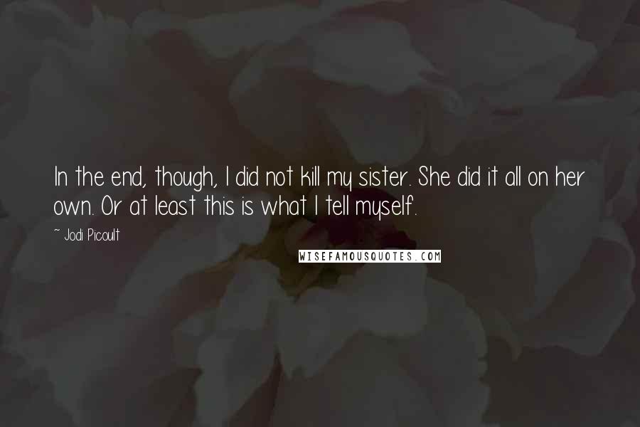 Jodi Picoult Quotes: In the end, though, I did not kill my sister. She did it all on her own. Or at least this is what I tell myself.