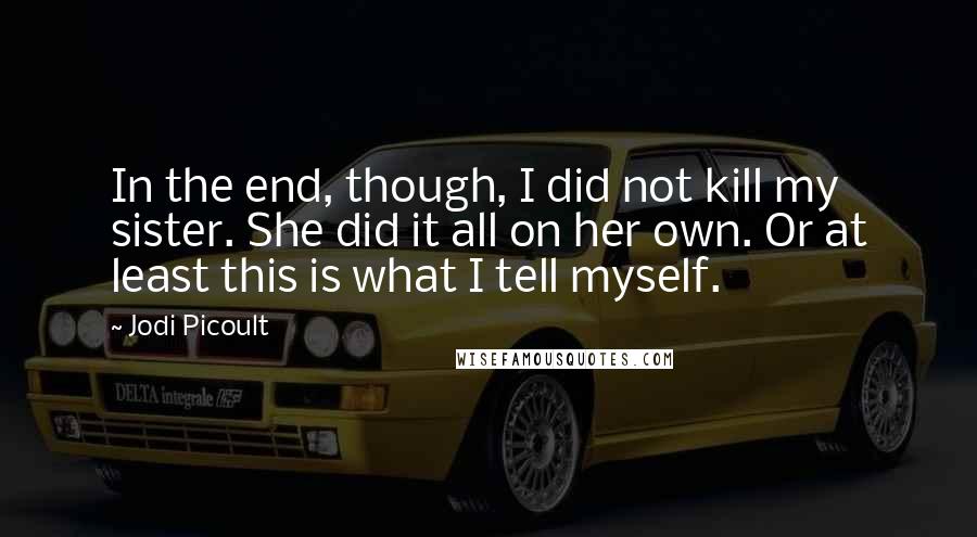 Jodi Picoult Quotes: In the end, though, I did not kill my sister. She did it all on her own. Or at least this is what I tell myself.