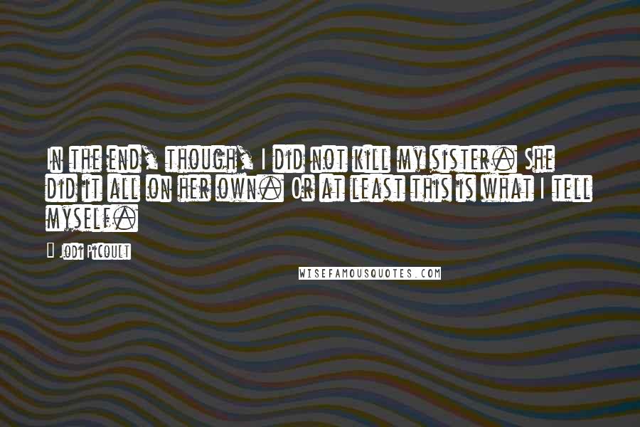 Jodi Picoult Quotes: In the end, though, I did not kill my sister. She did it all on her own. Or at least this is what I tell myself.