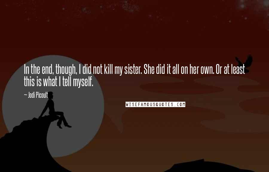 Jodi Picoult Quotes: In the end, though, I did not kill my sister. She did it all on her own. Or at least this is what I tell myself.