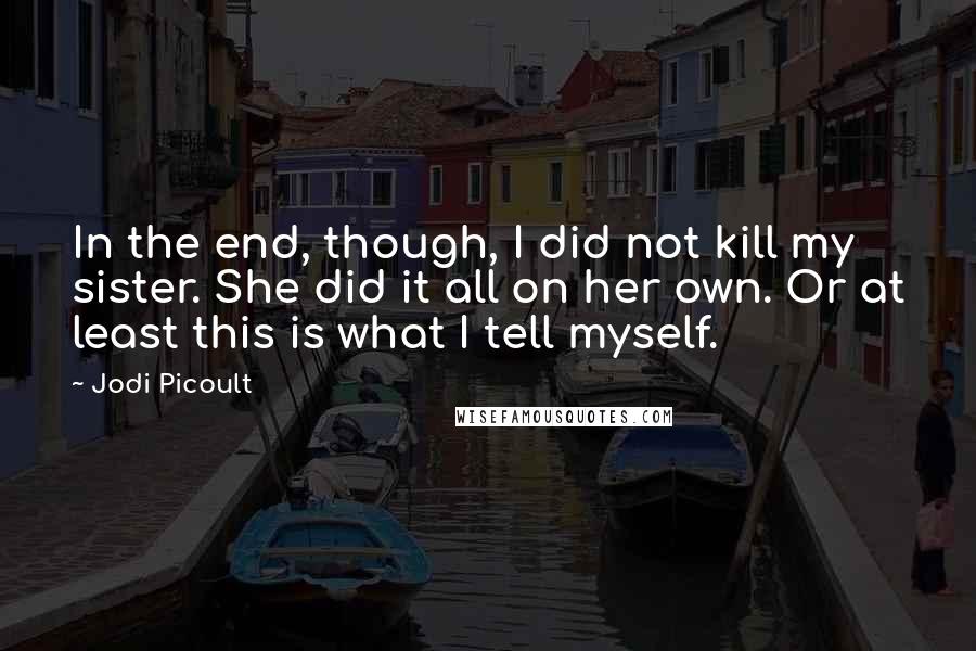 Jodi Picoult Quotes: In the end, though, I did not kill my sister. She did it all on her own. Or at least this is what I tell myself.