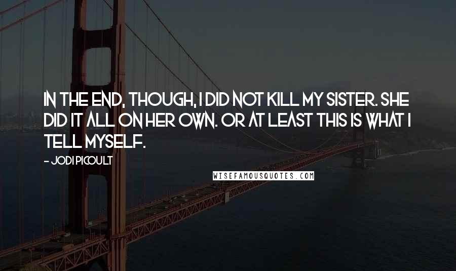 Jodi Picoult Quotes: In the end, though, I did not kill my sister. She did it all on her own. Or at least this is what I tell myself.