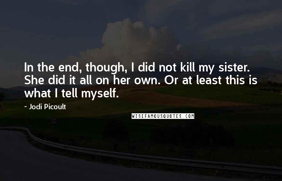 Jodi Picoult Quotes: In the end, though, I did not kill my sister. She did it all on her own. Or at least this is what I tell myself.