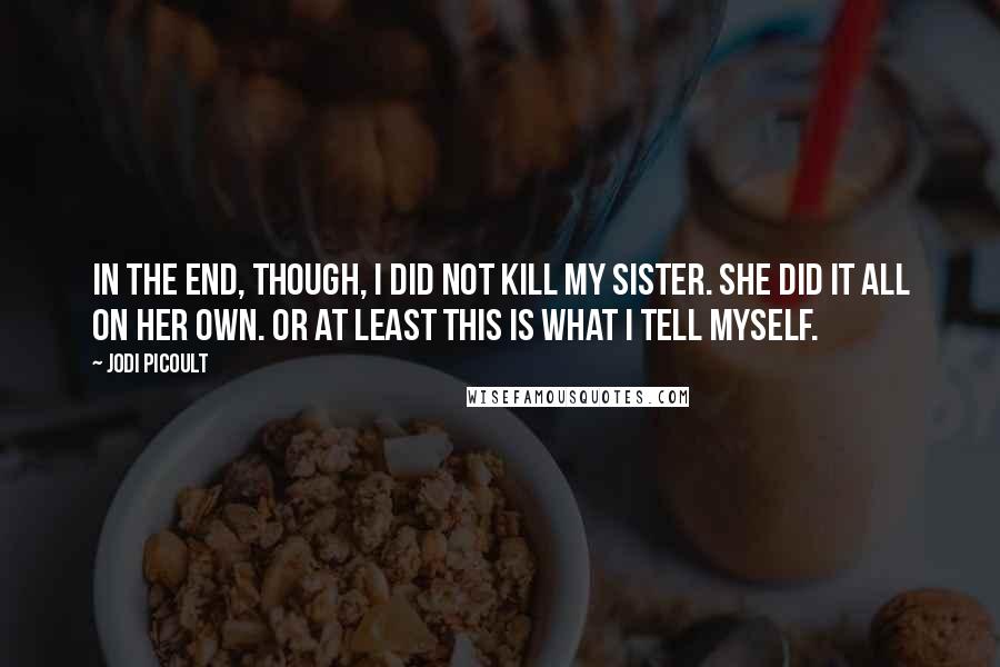 Jodi Picoult Quotes: In the end, though, I did not kill my sister. She did it all on her own. Or at least this is what I tell myself.