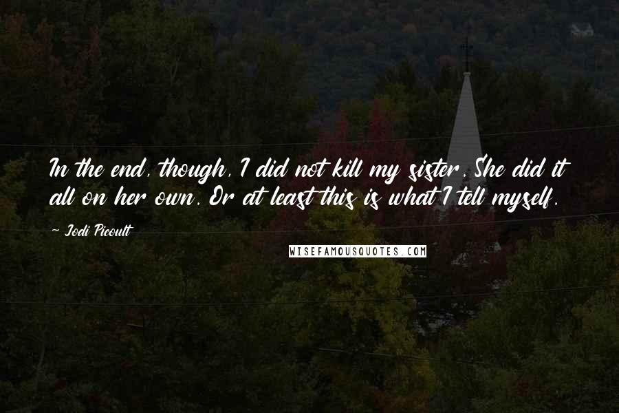 Jodi Picoult Quotes: In the end, though, I did not kill my sister. She did it all on her own. Or at least this is what I tell myself.