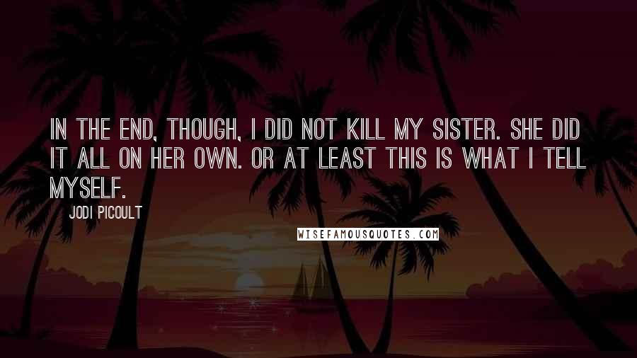 Jodi Picoult Quotes: In the end, though, I did not kill my sister. She did it all on her own. Or at least this is what I tell myself.