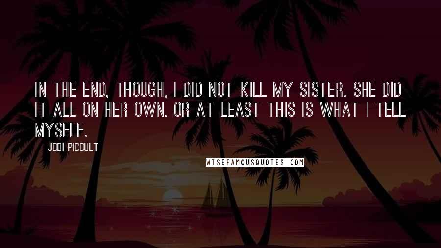 Jodi Picoult Quotes: In the end, though, I did not kill my sister. She did it all on her own. Or at least this is what I tell myself.