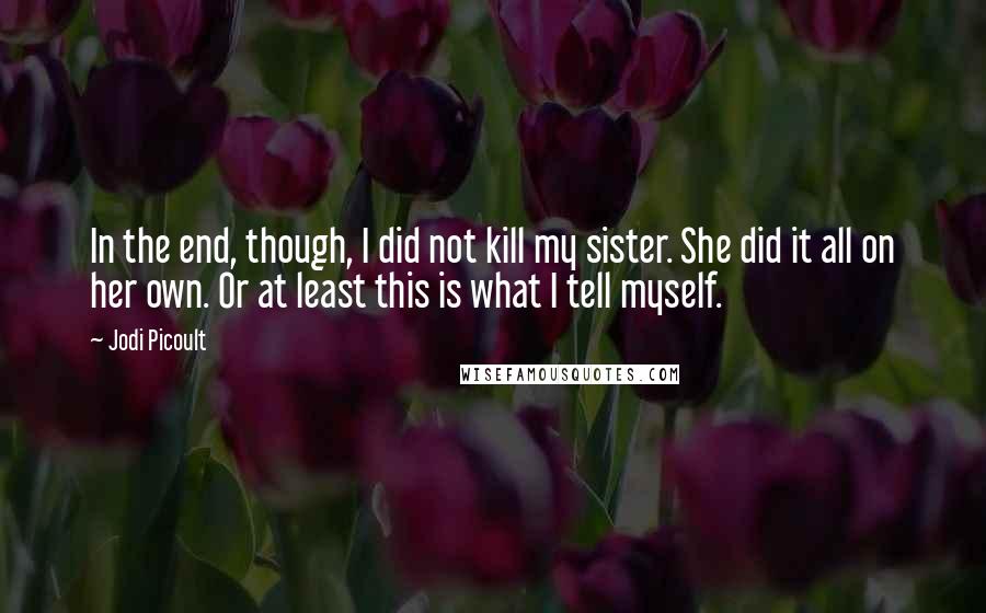 Jodi Picoult Quotes: In the end, though, I did not kill my sister. She did it all on her own. Or at least this is what I tell myself.