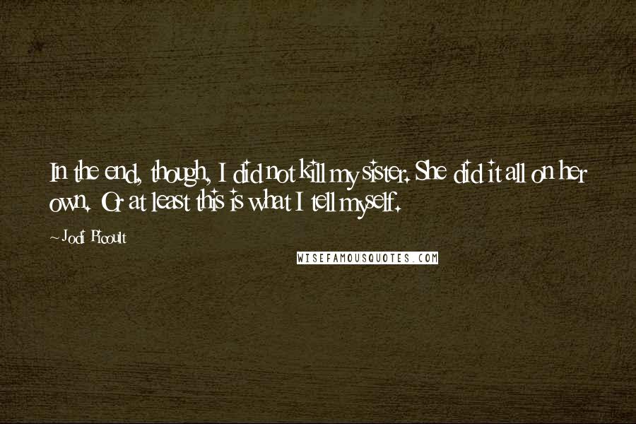 Jodi Picoult Quotes: In the end, though, I did not kill my sister. She did it all on her own. Or at least this is what I tell myself.