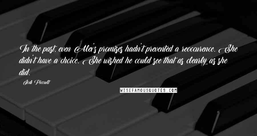 Jodi Picoult Quotes: In the past, even Alex's promises hadn't prevented a reoccurence. She didn't have a choice. She wished he could see that as clearly as she did.