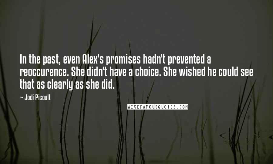 Jodi Picoult Quotes: In the past, even Alex's promises hadn't prevented a reoccurence. She didn't have a choice. She wished he could see that as clearly as she did.