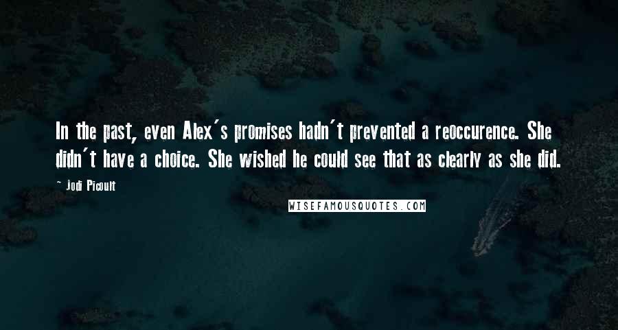 Jodi Picoult Quotes: In the past, even Alex's promises hadn't prevented a reoccurence. She didn't have a choice. She wished he could see that as clearly as she did.