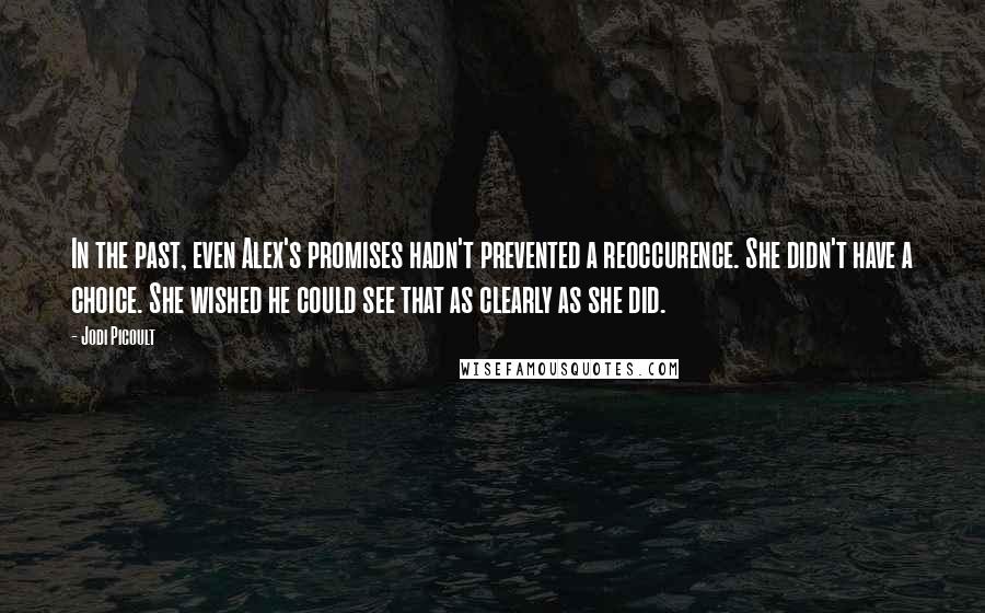 Jodi Picoult Quotes: In the past, even Alex's promises hadn't prevented a reoccurence. She didn't have a choice. She wished he could see that as clearly as she did.