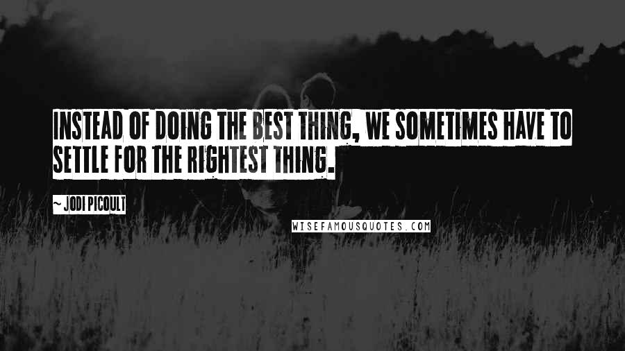 Jodi Picoult Quotes: Instead of doing the best thing, we sometimes have to settle for the rightest thing.