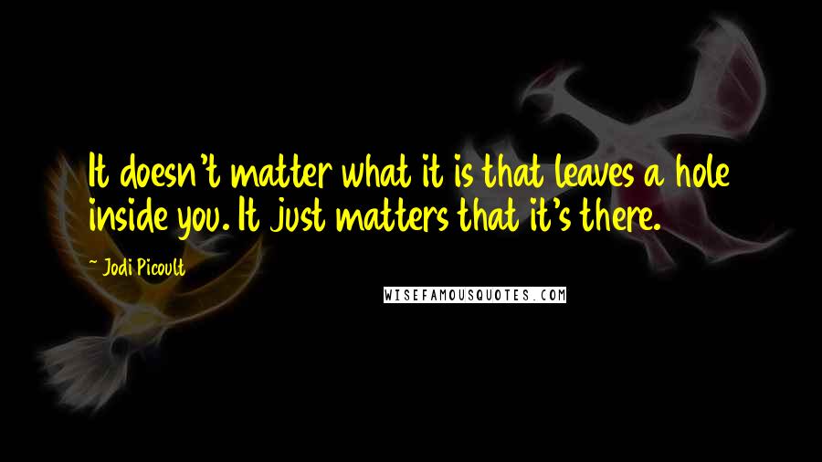 Jodi Picoult Quotes: It doesn't matter what it is that leaves a hole inside you. It just matters that it's there.