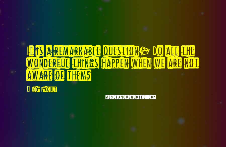 Jodi Picoult Quotes: It is a remarkable question- Do all the wonderful things happen when we are not aware of them?