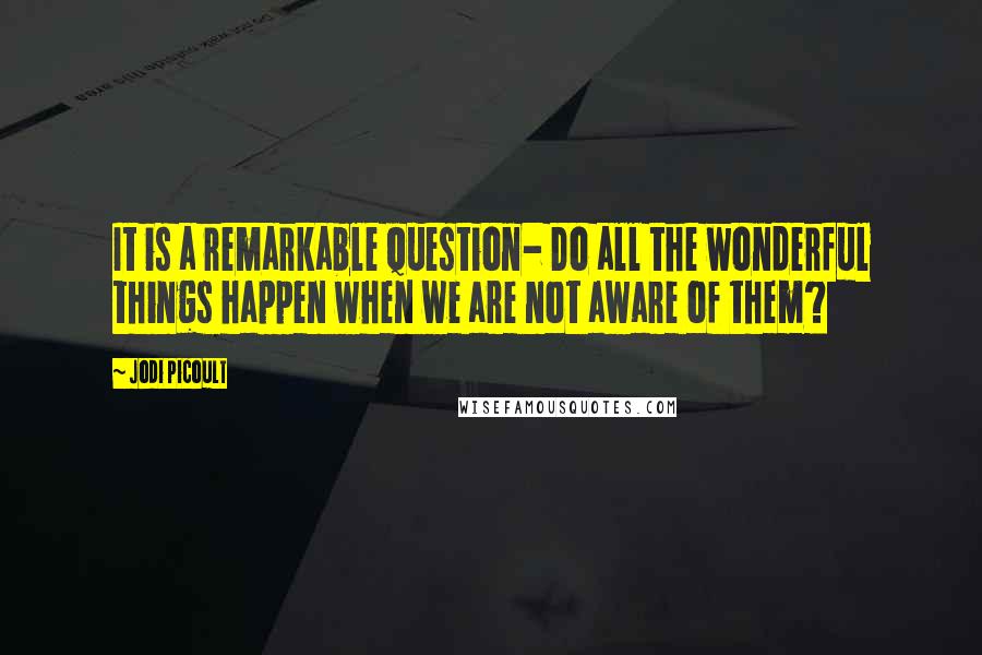 Jodi Picoult Quotes: It is a remarkable question- Do all the wonderful things happen when we are not aware of them?