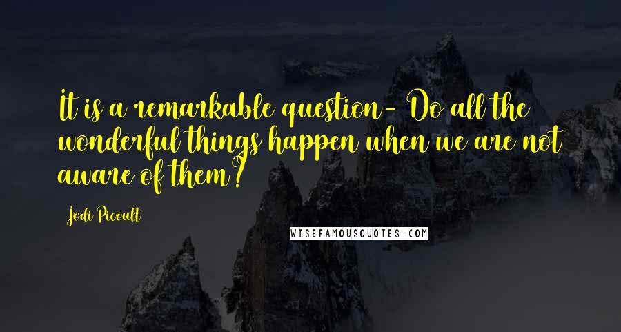 Jodi Picoult Quotes: It is a remarkable question- Do all the wonderful things happen when we are not aware of them?